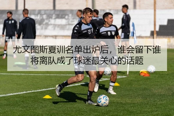 尤文图斯夏训名单出炉后，谁会留下谁将离队成了球迷最关心的话题